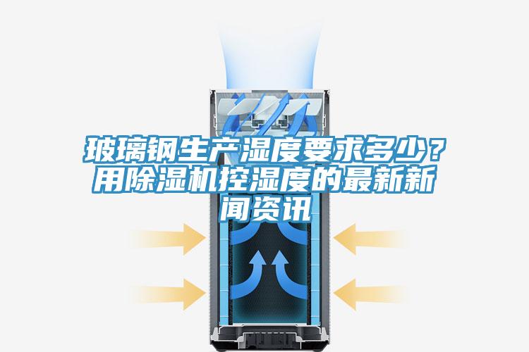 玻璃鋼生產(chǎn)濕度要求多少？用除濕機(jī)控濕度的最新新聞資訊