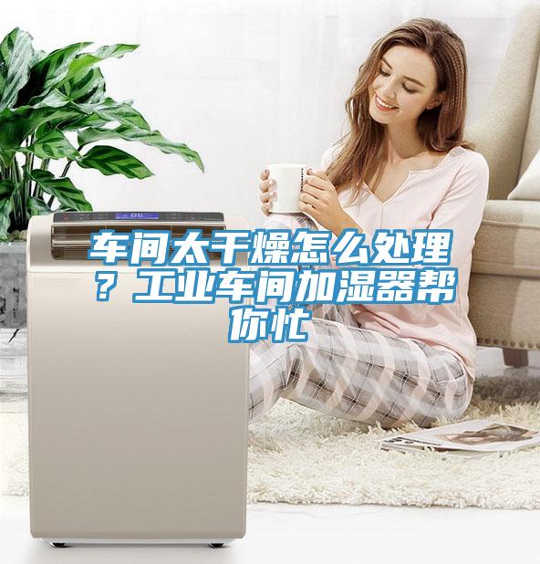 車間太干燥怎么處理？工業(yè)車間加濕器幫你忙