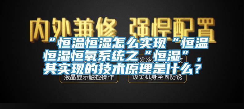 “恒溫恒濕怎么實(shí)現(xiàn)“恒溫恒濕恒氧系統(tǒng)之“恒濕”，其實(shí)現(xiàn)的技術(shù)原理是什么？