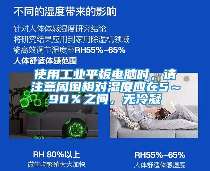 使用工業(yè)平板電腦時(shí)，請(qǐng)注意周?chē)鄬?duì)濕度應(yīng)在5～90％之間，無(wú)冷凝