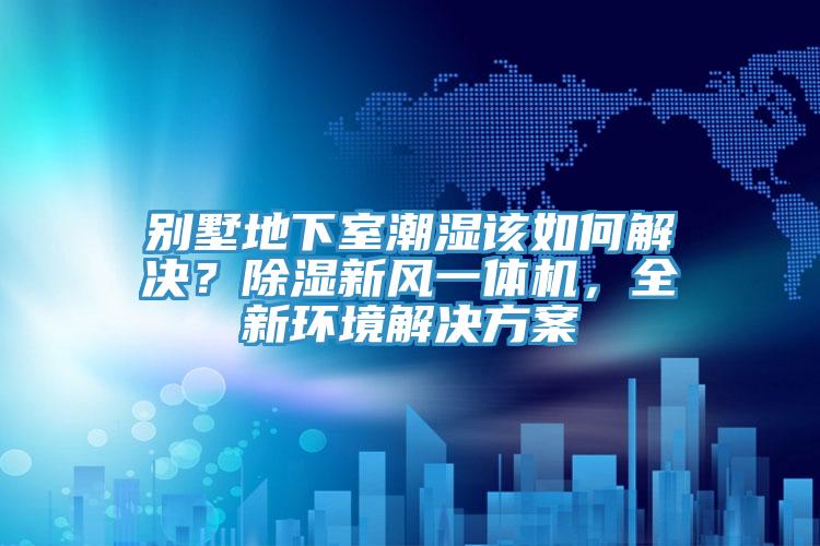 別墅地下室潮濕該如何解決？除濕新風(fēng)一體機(jī)，全新環(huán)境解決方案