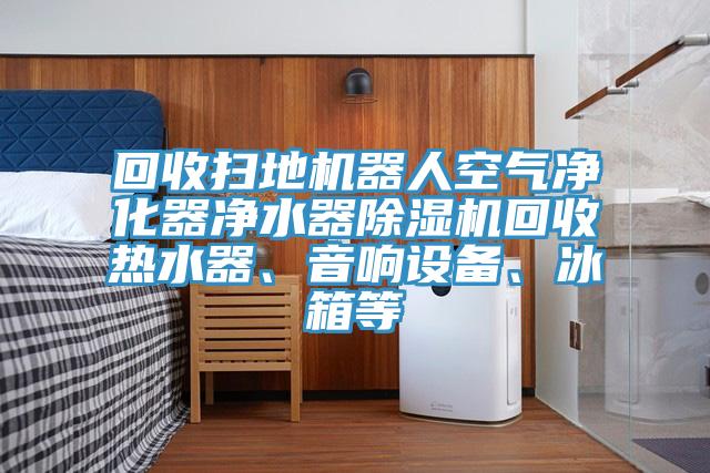 回收掃地機器人空氣凈化器凈水器除濕機回收熱水器、音響設備、冰箱等